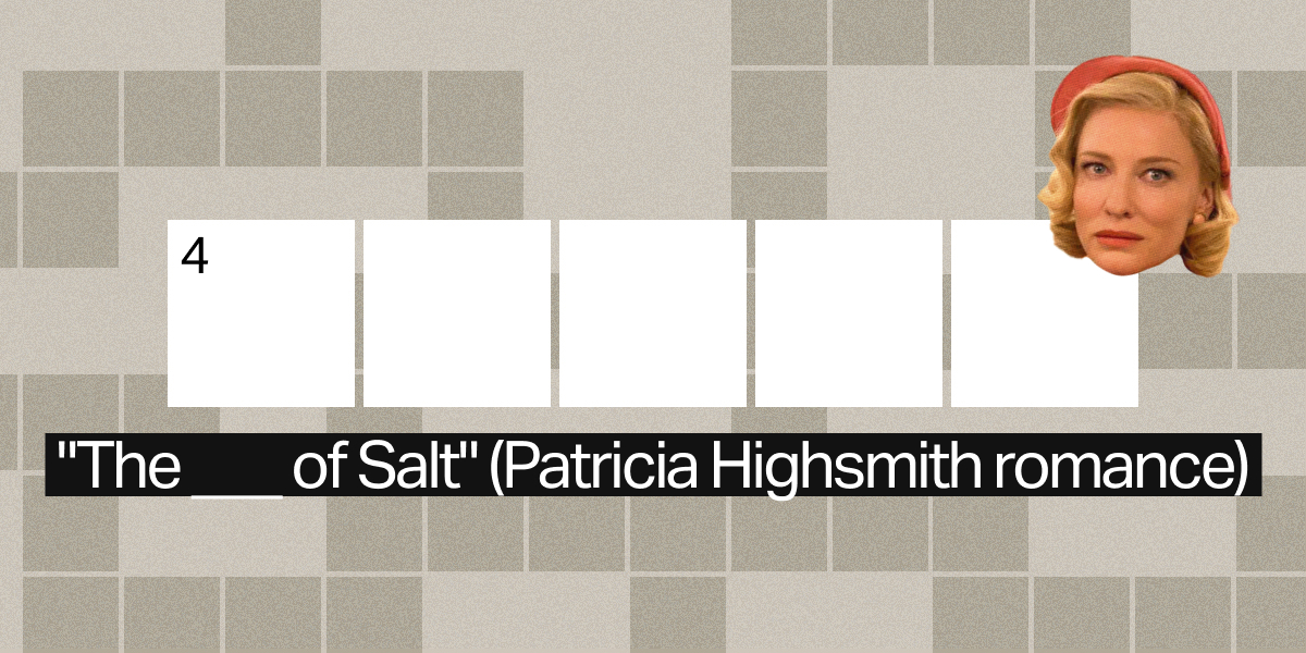4 down / 5 letters / "The ___ of Salt" (Patricia Highsmith romance)