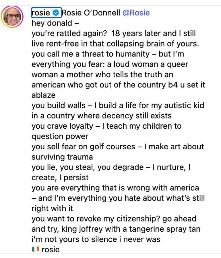 hey donald –you’re rattled again?  18 years later and I still live rent-free in that collapsing brain of yours. you call me a threat to humanity – but I’m everything you fear: a loud woman a queer woman a mother who tells the truth an american who got out of the country b4 u set it ablaze you build walls – I build a life for my autistic kid in a country where decency still exists you crave loyalty – I teach my children to question power you sell fear on golf courses – I make art about surviving trauma you lie, you steal, you degrade – I nurture, I create, I persist you are everything that is wrong with america – and I’m everything you hate about what’s still right with it you want to revoke my citizenship? go ahead and try, king joffrey with a tangerine spray tan i’m not yours to silence i never was 🇮🇪 rosie 
